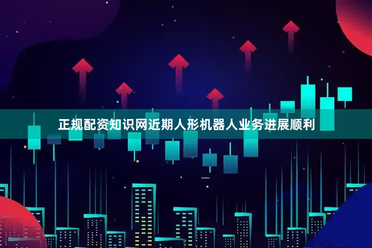 正规配资知识网近期人形机器人业务进展顺利